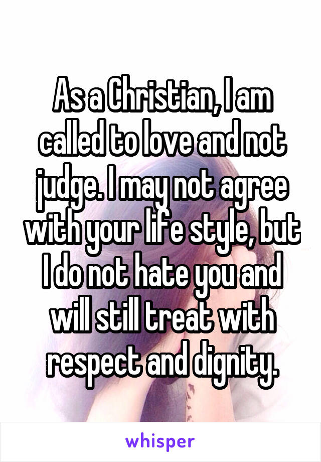 As a Christian, I am called to love and not judge. I may not agree with your life style, but I do not hate you and will still treat with respect and dignity.