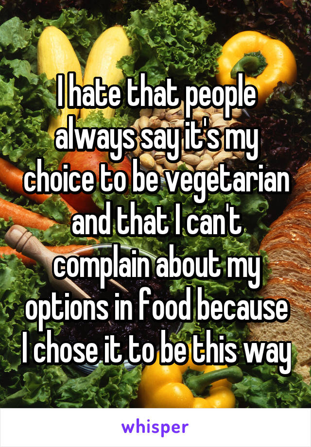 I hate that people always say it's my choice to be vegetarian and that I can't complain about my options in food because I chose it to be this way