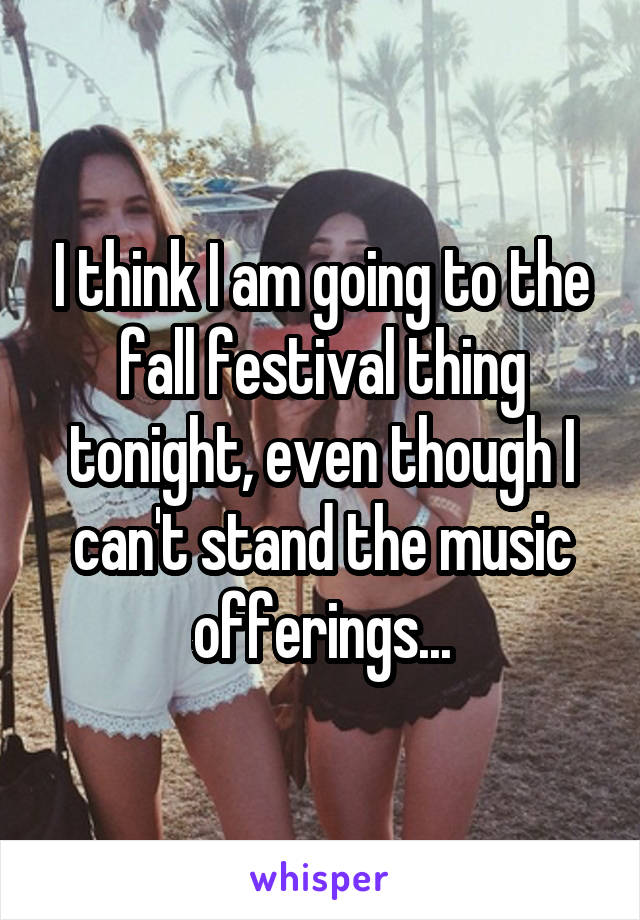 I think I am going to the fall festival thing tonight, even though I can't stand the music offerings...