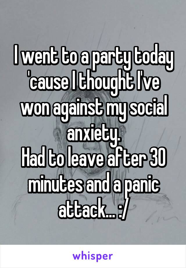 I went to a party today 'cause I thought I've won against my social anxiety.
Had to leave after 30 minutes and a panic attack... :/