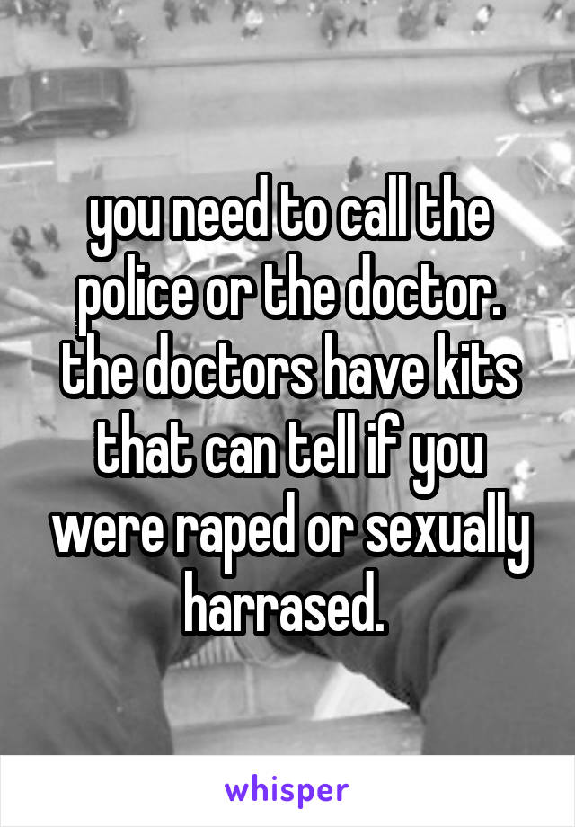 you need to call the police or the doctor. the doctors have kits that can tell if you were raped or sexually harrased. 
