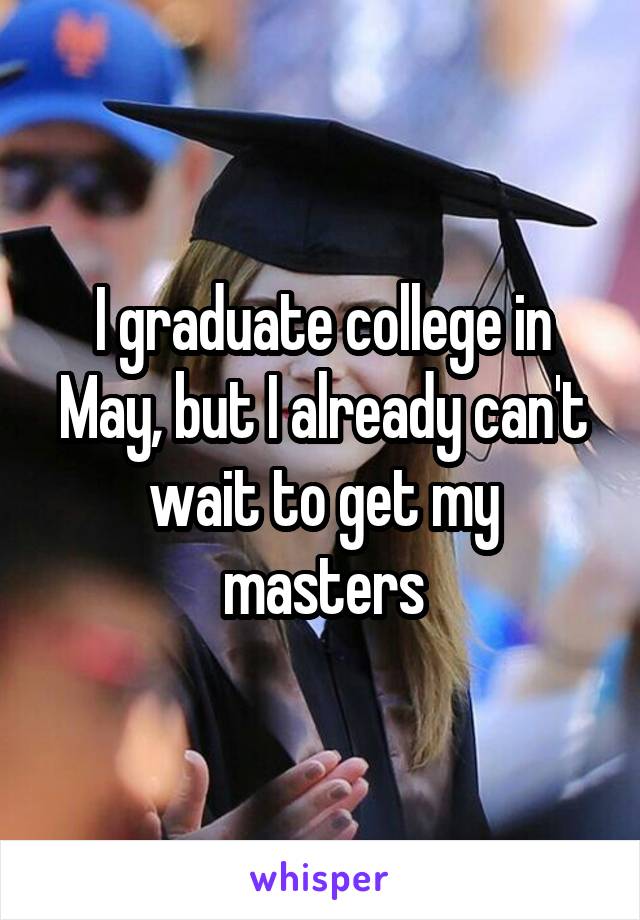 I graduate college in May, but I already can't wait to get my masters