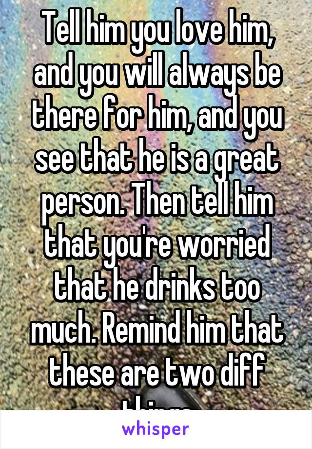 Tell him you love him, and you will always be there for him, and you see that he is a great person. Then tell him that you're worried that he drinks too much. Remind him that these are two diff things