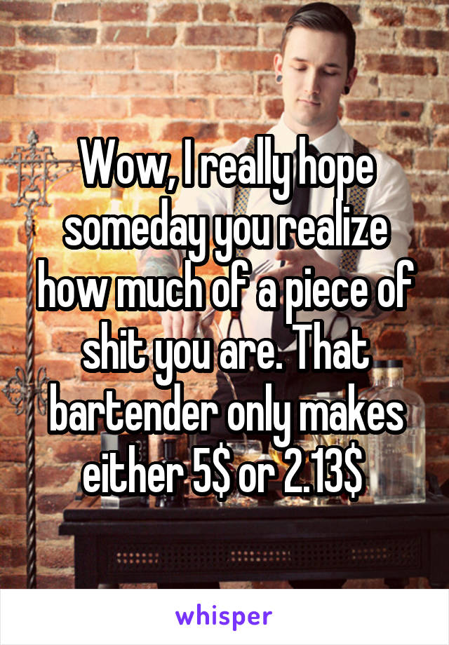 Wow, I really hope someday you realize how much of a piece of shit you are. That bartender only makes either 5$ or 2.13$ 