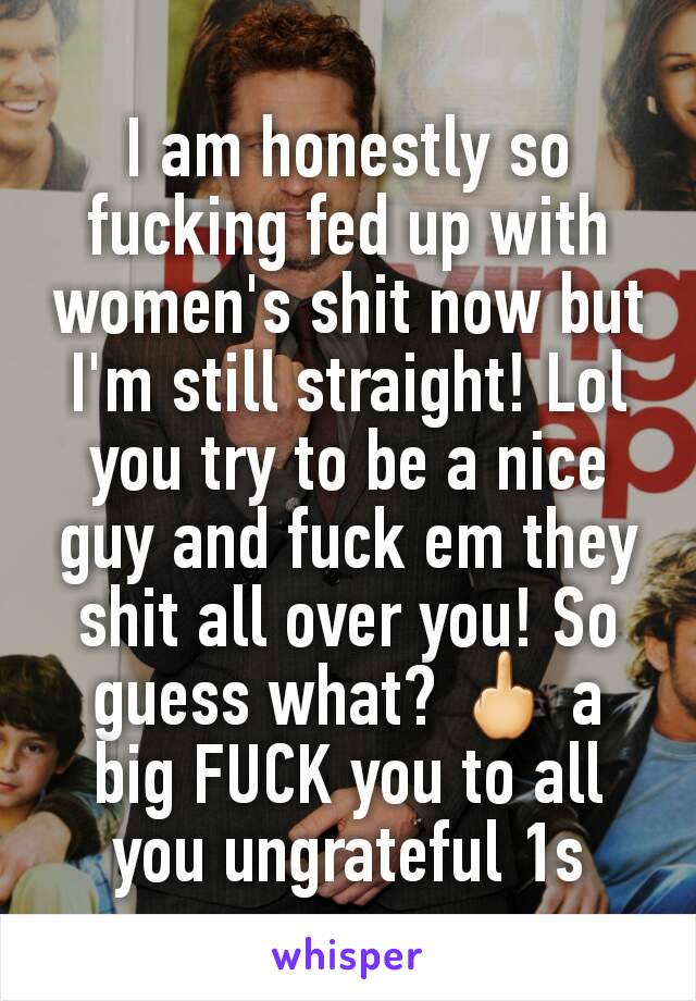 I am honestly so fucking fed up with women's shit now but I'm still straight! Lol you try to be a nice guy and fuck em they shit all over you! So guess what? 🖕 a big FUCK you to all you ungrateful 1s