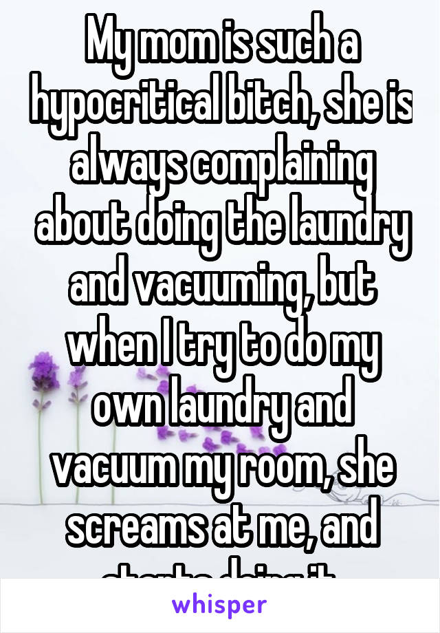 My mom is such a hypocritical bitch, she is always complaining about doing the laundry and vacuuming, but when I try to do my own laundry and vacuum my room, she screams at me, and starts doing it.