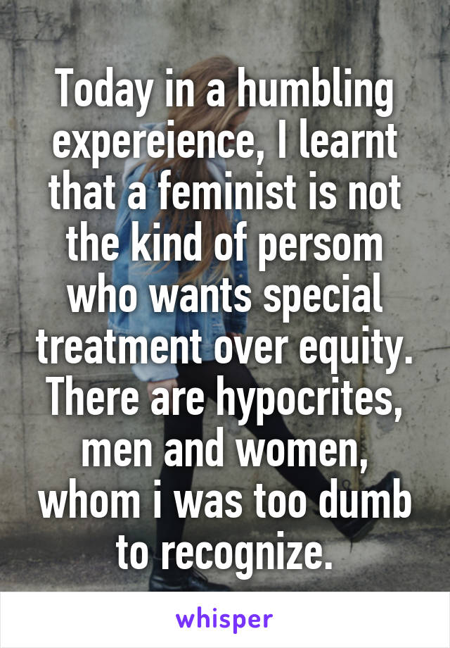 Today in a humbling expereience, I learnt that a feminist is not the kind of persom who wants special treatment over equity.
There are hypocrites, men and women, whom i was too dumb to recognize.