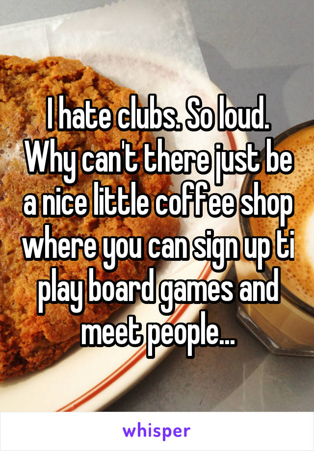 I hate clubs. So loud. Why can't there just be a nice little coffee shop where you can sign up ti play board games and meet people...