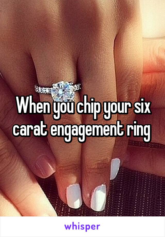 When you chip your six carat engagement ring 