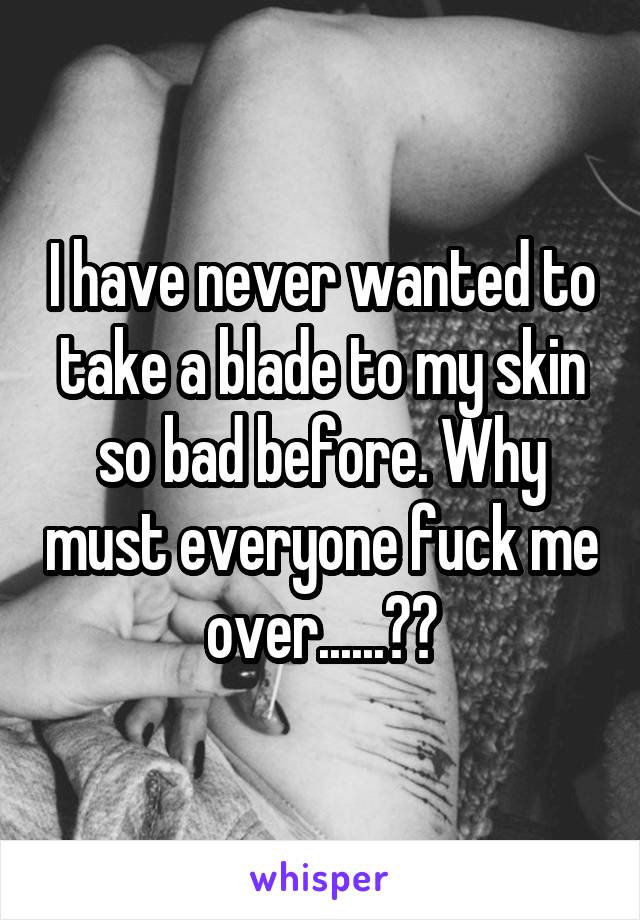 I have never wanted to take a blade to my skin so bad before. Why must everyone fuck me over......??