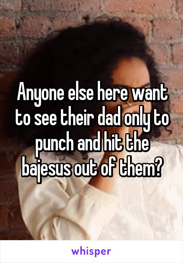 Anyone else here want to see their dad only to punch and hit the bajesus out of them?