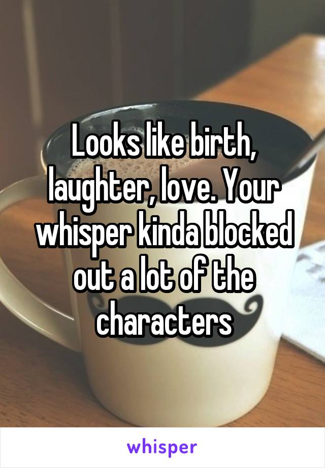 Looks like birth, laughter, love. Your whisper kinda blocked out a lot of the characters