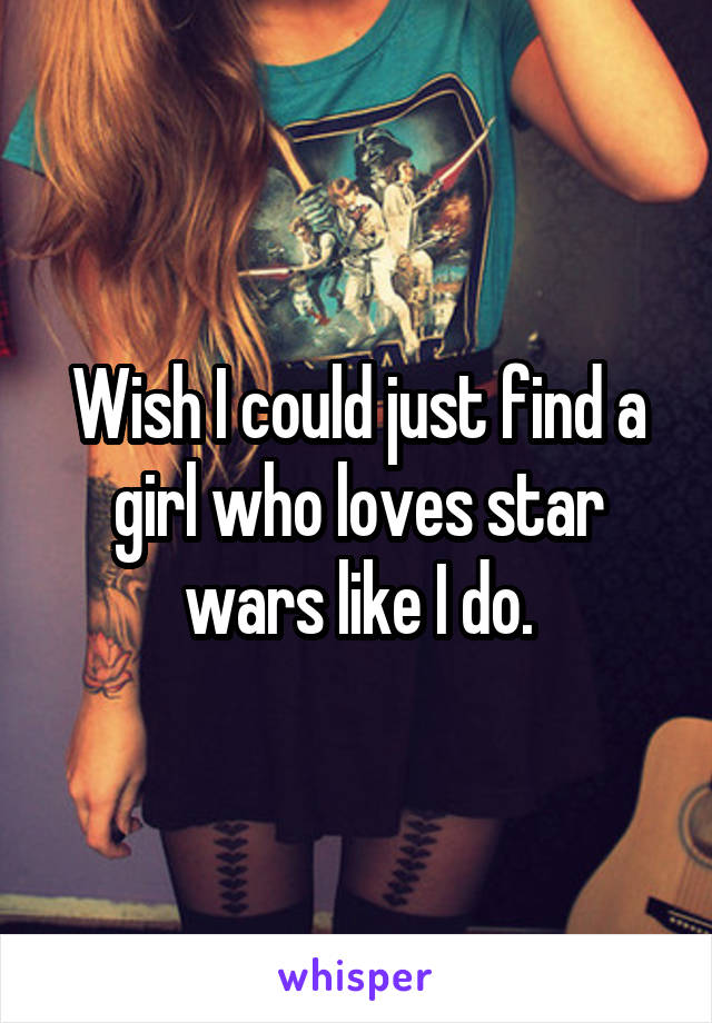Wish I could just find a girl who loves star wars like I do.