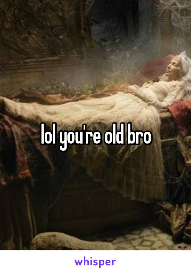 lol you're old bro