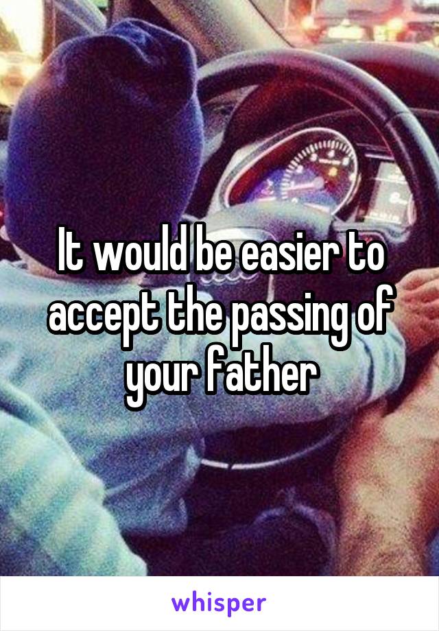 It would be easier to accept the passing of your father