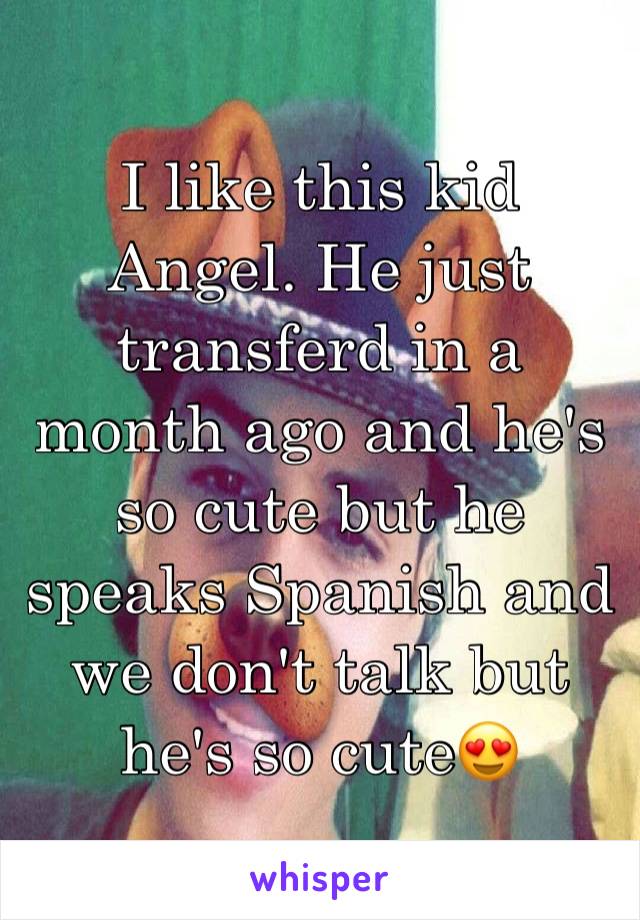 I like this kid Angel. He just transferd in a month ago and he's so cute but he speaks Spanish and we don't talk but he's so cute😍