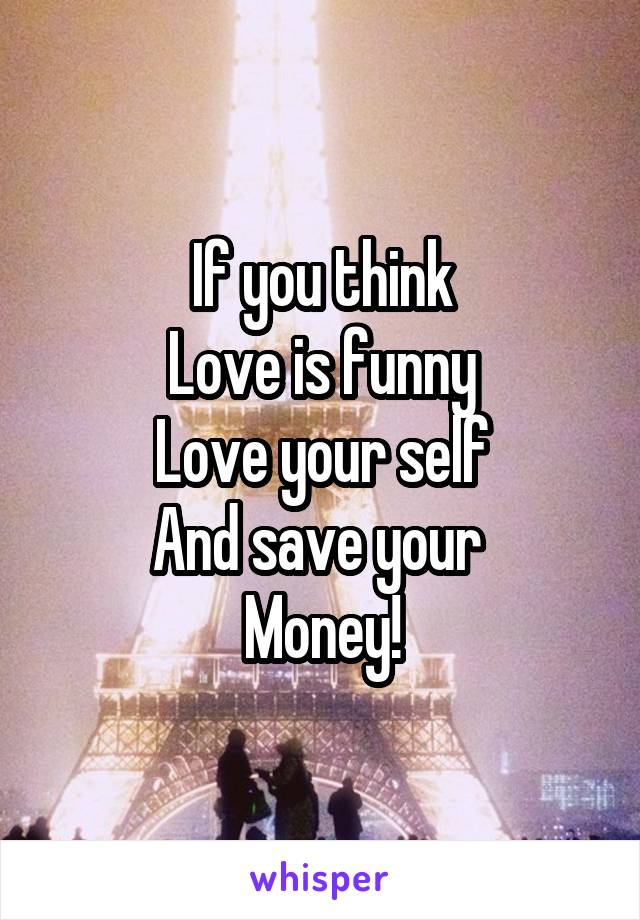 If you think
Love is funny
Love your self
And save your 
Money!