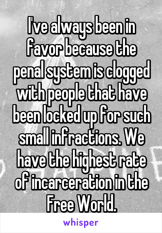 I've always been in favor because the penal system is clogged with people that have been locked up for such small infractions. We have the highest rate of incarceration in the Free World.