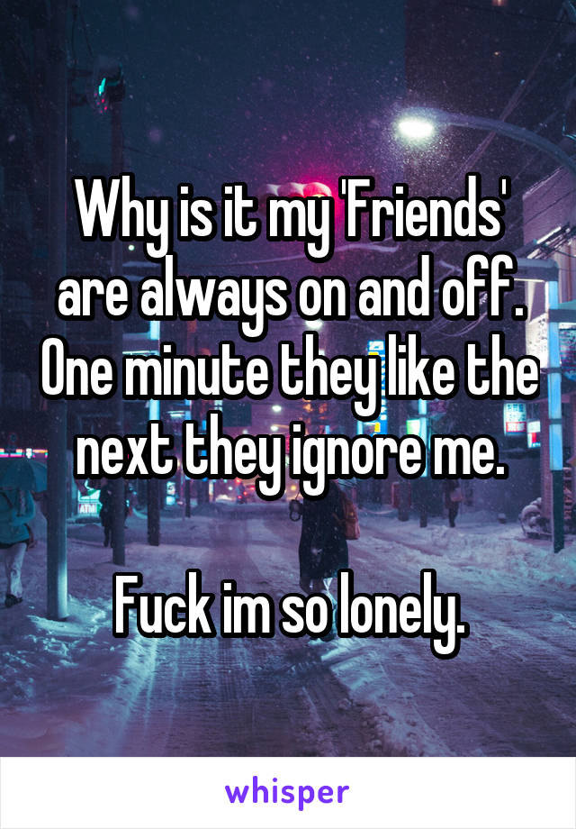 Why is it my 'Friends' are always on and off. One minute they like the next they ignore me.

Fuck im so lonely.