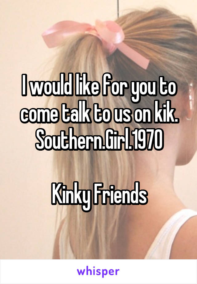 I would like for you to come talk to us on kik. Southern.Girl.1970

Kinky Friends