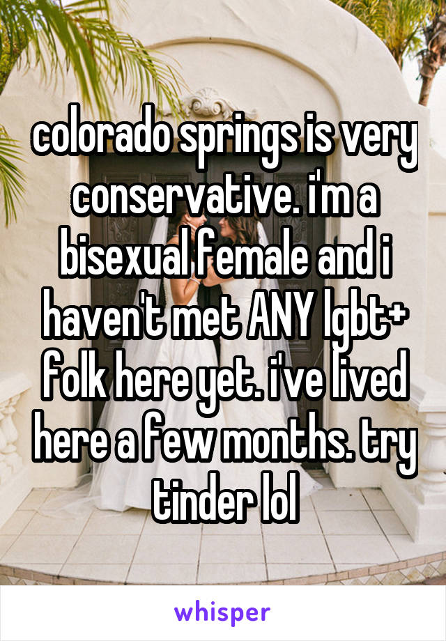 colorado springs is very conservative. i'm a bisexual female and i haven't met ANY lgbt+ folk here yet. i've lived here a few months. try tinder lol
