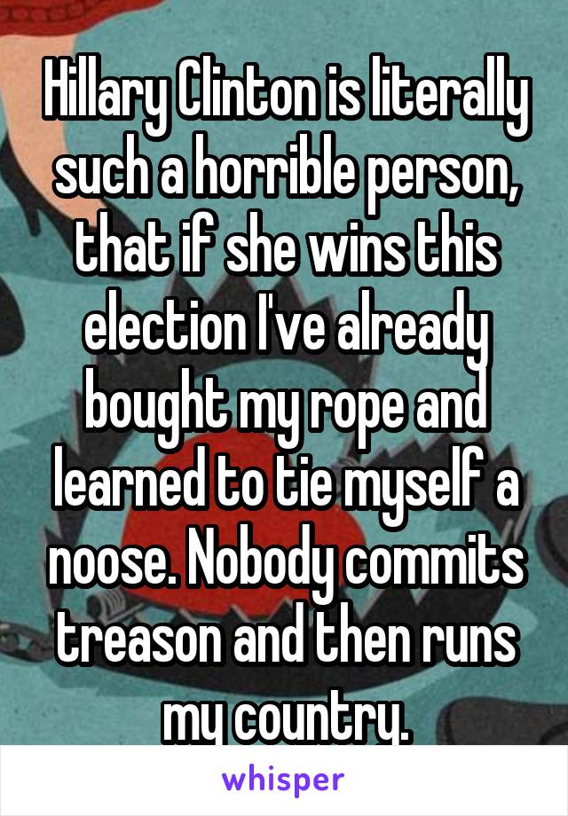 Hillary Clinton is literally such a horrible person, that if she wins this election I've already bought my rope and learned to tie myself a noose. Nobody commits treason and then runs my country.