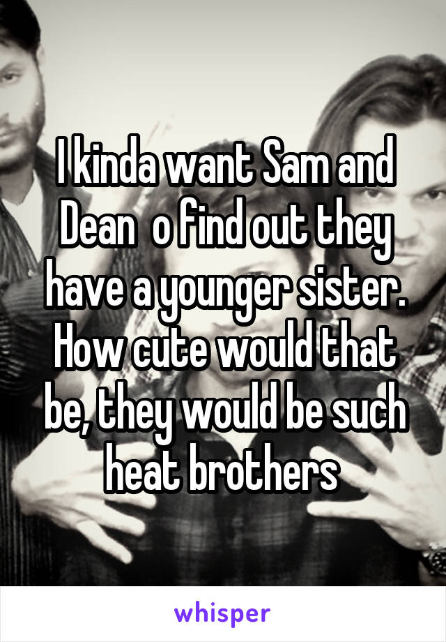 I kinda want Sam and Dean  o find out they have a younger sister. How cute would that be, they would be such heat brothers 