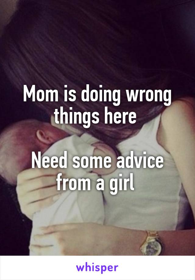 Mom is doing wrong things here 

Need some advice from a girl 