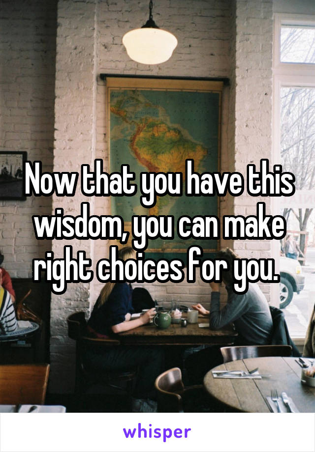 Now that you have this wisdom, you can make right choices for you. 