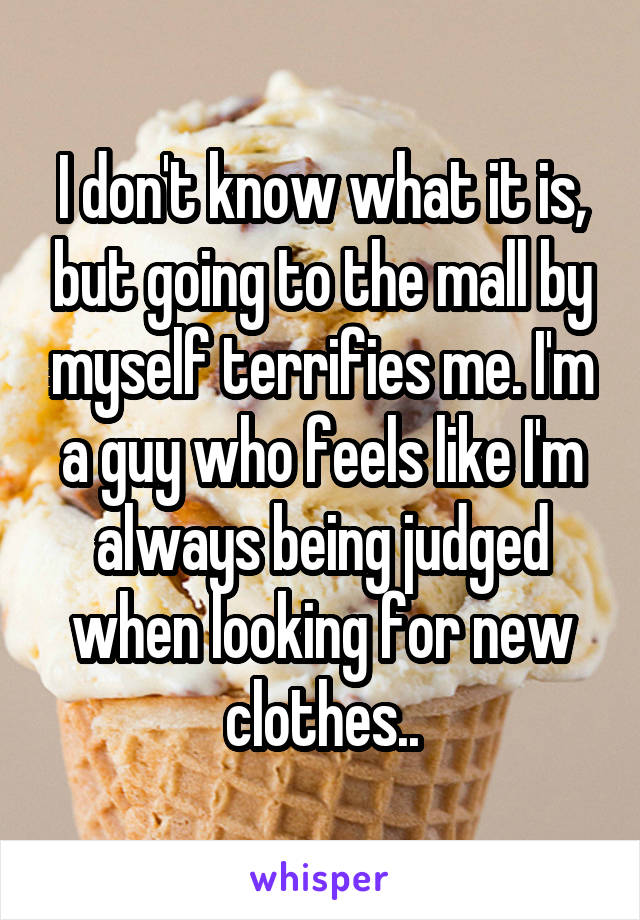 I don't know what it is, but going to the mall by myself terrifies me. I'm a guy who feels like I'm always being judged when looking for new clothes..
