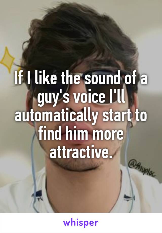 If I like the sound of a guy's voice I'll automatically start to find him more attractive.
