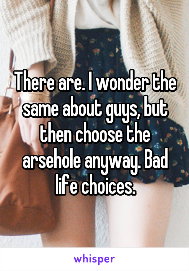 There are. I wonder the same about guys, but then choose the arsehole anyway. Bad life choices.