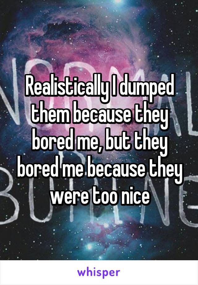 Realistically I dumped them because they bored me, but they bored me because they were too nice