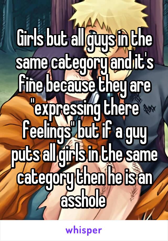 Girls but all guys in the same category and it's fine because they are "expressing there feelings" but if a guy puts all girls in the same category then he is an asshole 