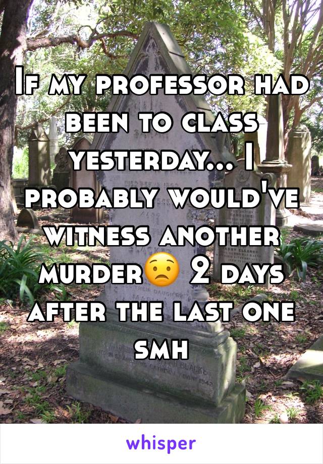 If my professor had been to class yesterday... I probably would've witness another murder😟 2 days after the last one smh 