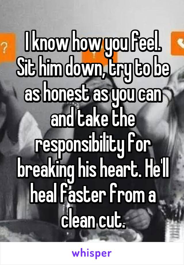 I know how you feel.
Sit him down, try to be as honest as you can and take the responsibility for breaking his heart. He'll heal faster from a clean cut.