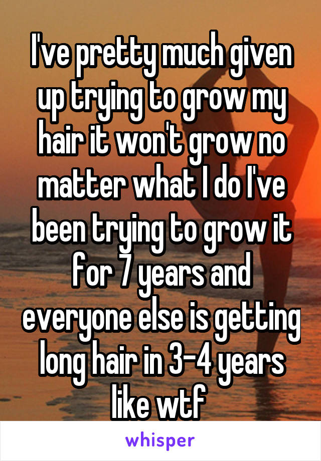 I've pretty much given up trying to grow my hair it won't grow no matter what I do I've been trying to grow it for 7 years and everyone else is getting long hair in 3-4 years like wtf 