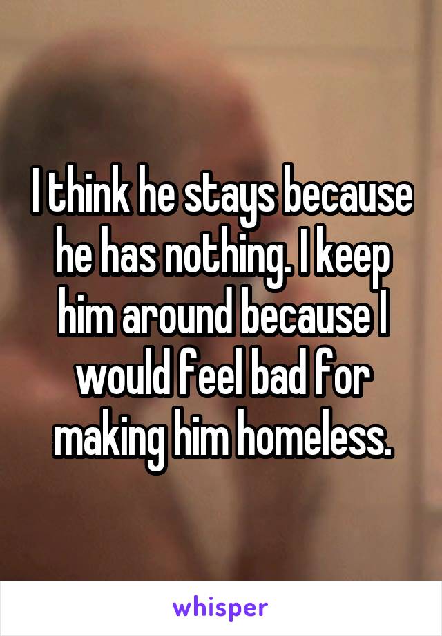 I think he stays because he has nothing. I keep him around because I would feel bad for making him homeless.