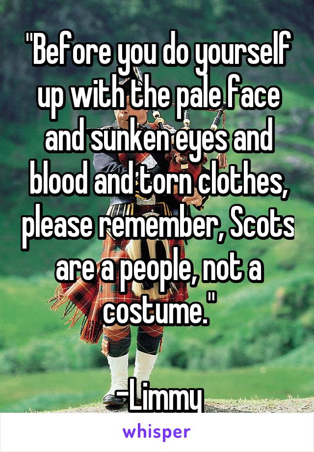 "Before you do yourself up with the pale face and sunken eyes and blood and torn clothes, please remember, Scots are a people, not a costume."

-Limmy