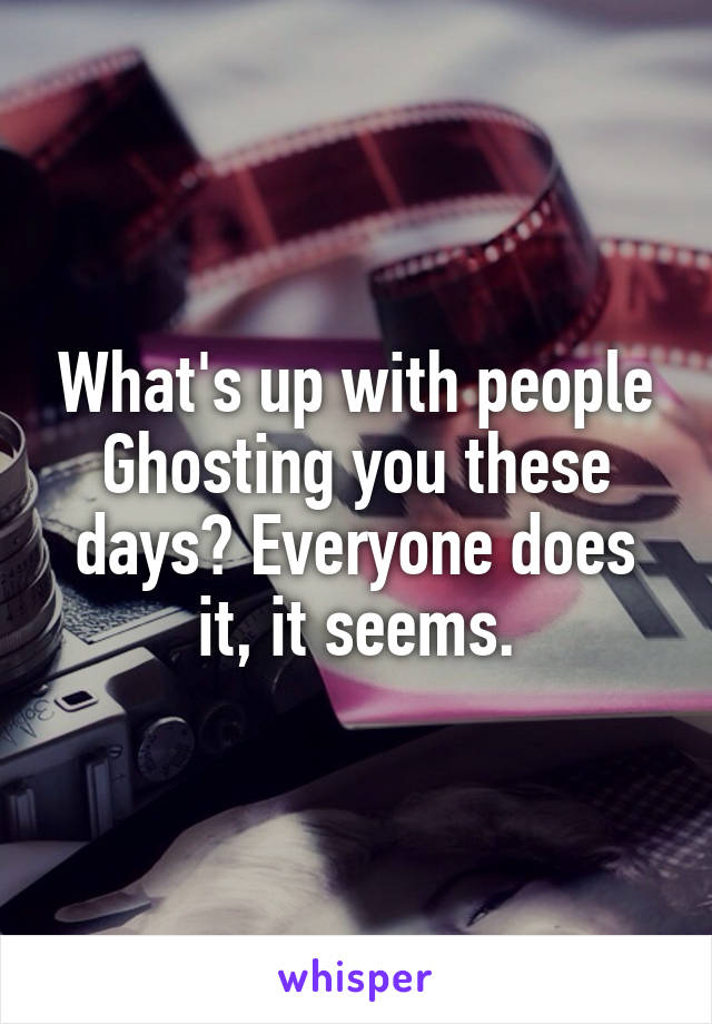 What's up with people Ghosting you these days? Everyone does it, it seems.
