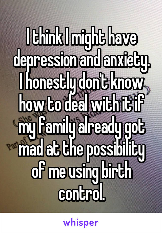 I think I might have depression and anxiety. I honestly don't know how to deal with it if my family already got mad at the possibility of me using birth control.