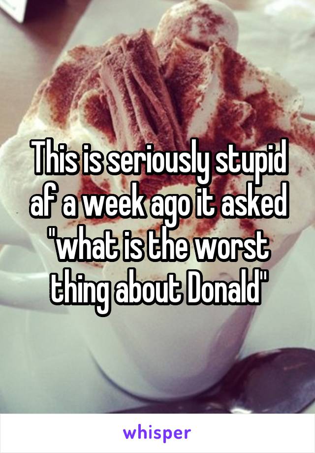 This is seriously stupid af a week ago it asked ''what is the worst thing about Donald"