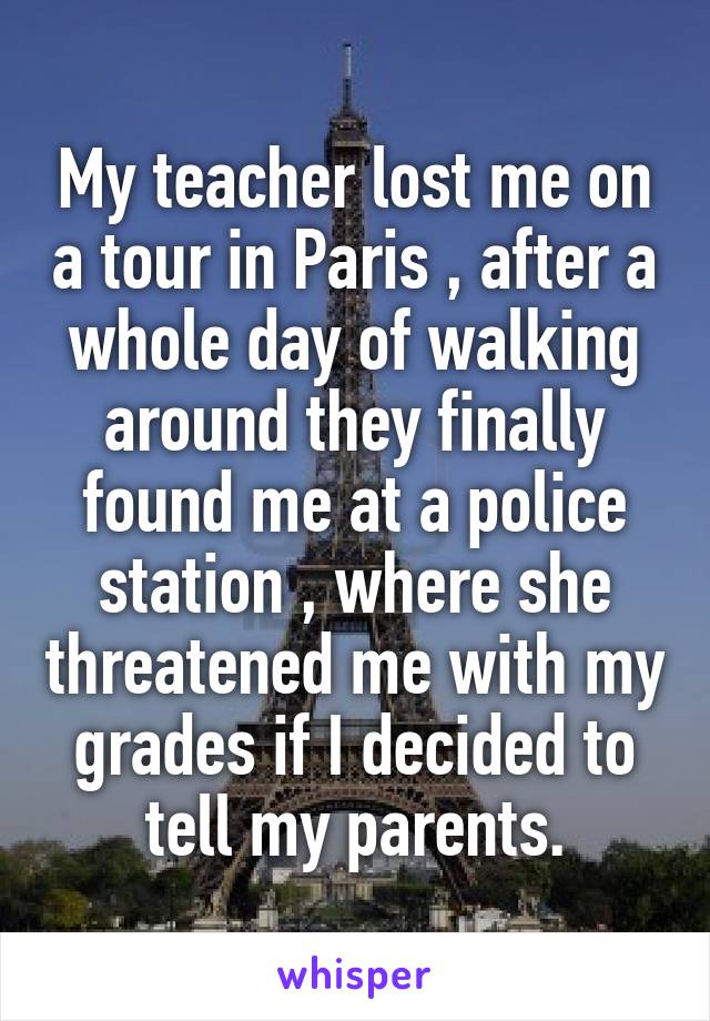 My teacher lost me on a tour in Paris , after a whole day of walking around they finally found me at a police station , where she threatened me with my grades if I decided to tell my parents.