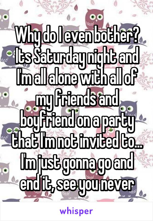 Why do I even bother?
Its Saturday night and I'm all alone with all of my friends and boyfriend on a party that I'm not invited to... I'm just gonna go and end it, see you never