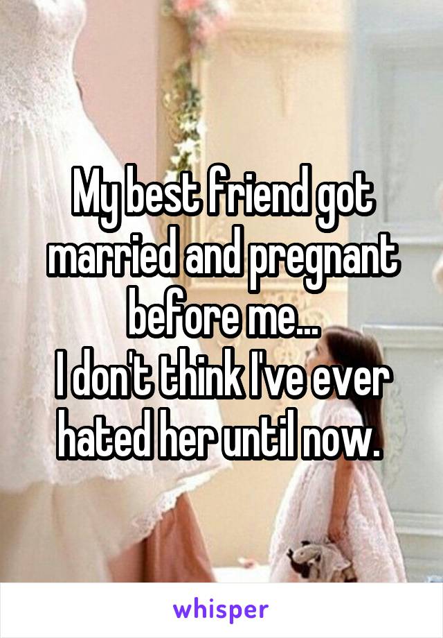 My best friend got married and pregnant before me...
I don't think I've ever hated her until now. 