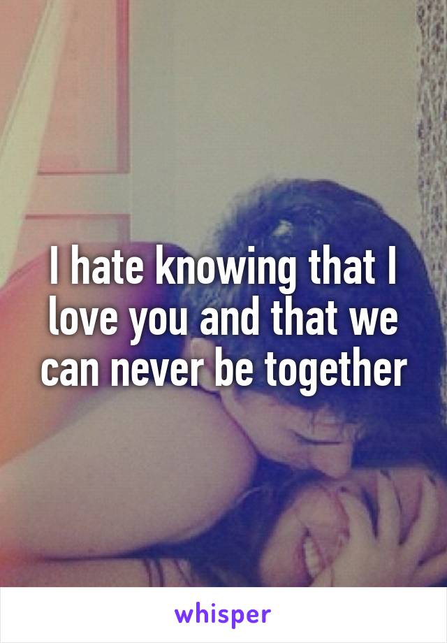 I hate knowing that I love you and that we can never be together