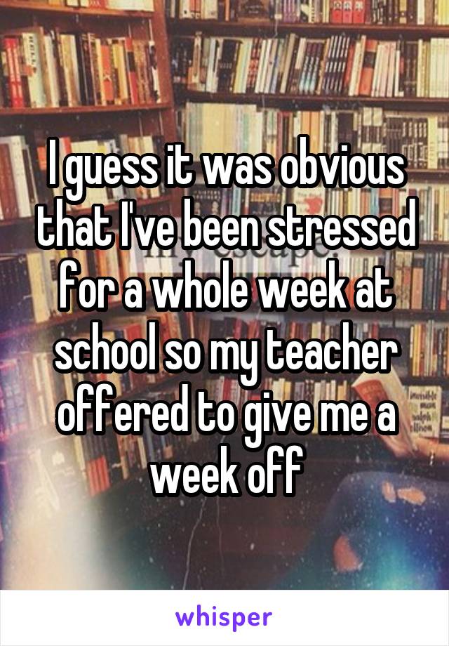 I guess it was obvious that I've been stressed for a whole week at school so my teacher offered to give me a week off