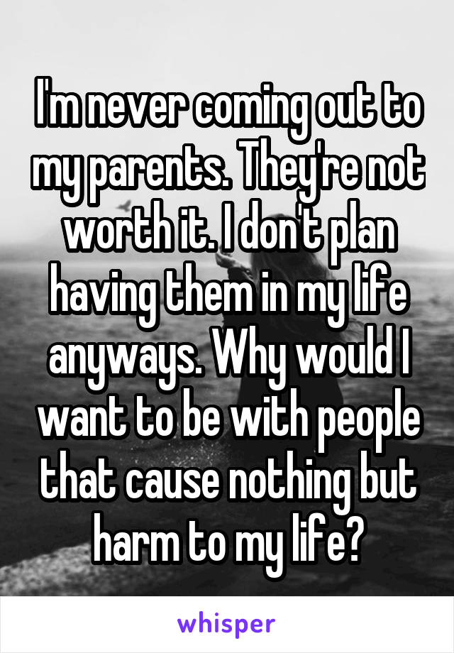 I'm never coming out to my parents. They're not worth it. I don't plan having them in my life anyways. Why would I want to be with people that cause nothing but harm to my life?