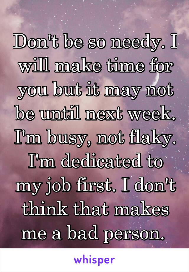 Don't be so needy. I will make time for you but it may not be until next week. I'm busy, not flaky. I'm dedicated to my job first. I don't think that makes me a bad person. 