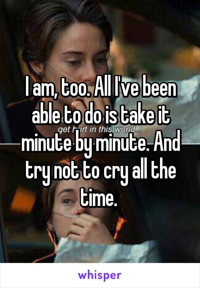I am, too. All I've been able to do is take it minute by minute. And try not to cry all the time. 